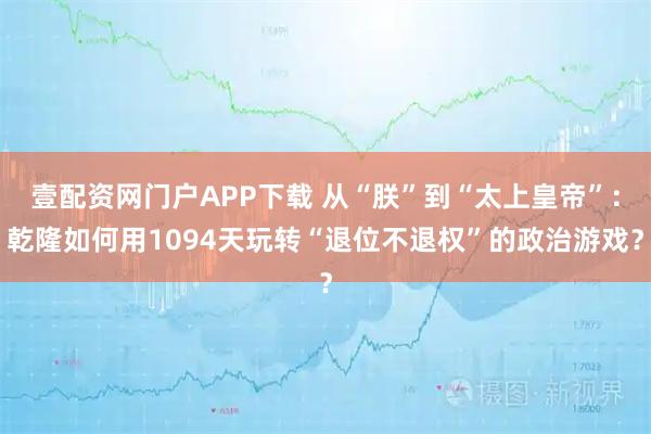 壹配资网门户APP下载 从“朕”到“太上皇帝”：乾隆如何用1094天玩转“退位不退权”的政治游戏？
