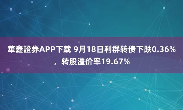 華鑫證券APP下载 9月18日利群转债下跌0.36%，转股溢价率19.67%