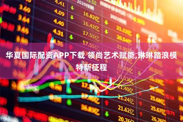 华夏国际配资APP下载 领尚艺术赋能,琳琳踏浪模特新征程