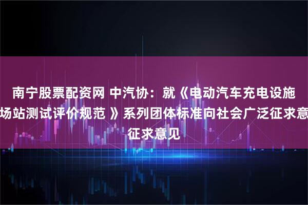 南宁股票配资网 中汽协：就《电动汽车充电设施及场站测试评价规范 》系列团体标准向社会广泛征求意见