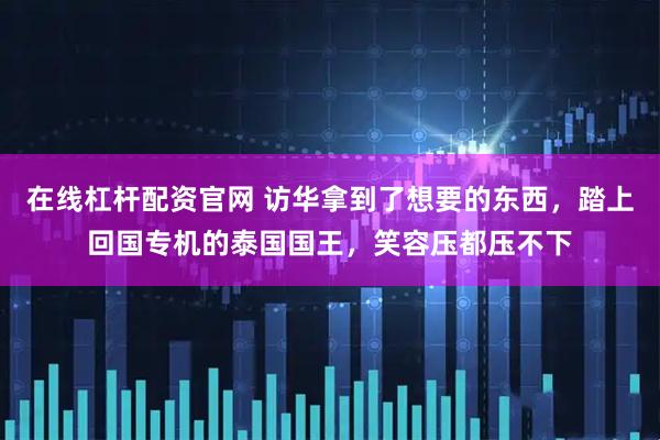 在线杠杆配资官网 访华拿到了想要的东西，踏上回国专机的泰国国王，笑容压都压不下