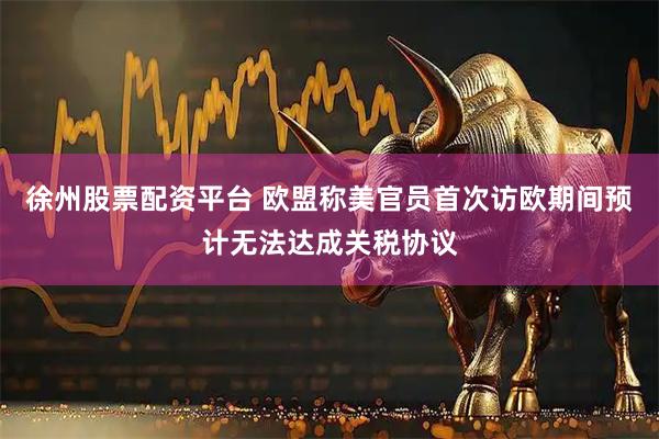 徐州股票配资平台 欧盟称美官员首次访欧期间预计无法达成关税协议