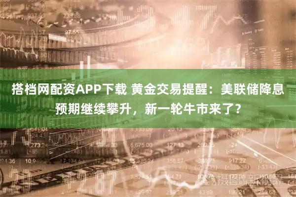 搭档网配资APP下载 黄金交易提醒：美联储降息预期继续攀升，新一轮牛市来了？