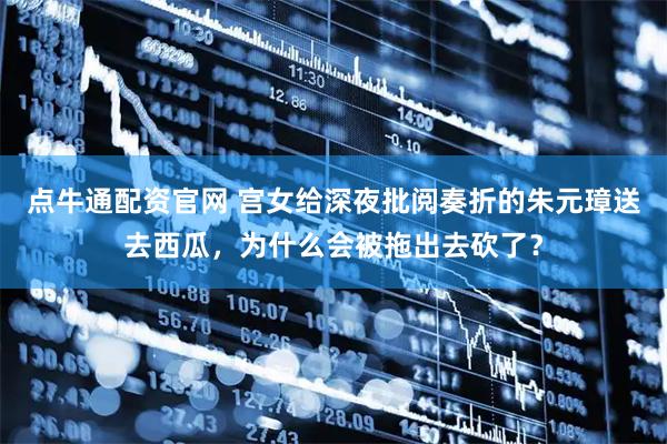 点牛通配资官网 宫女给深夜批阅奏折的朱元璋送去西瓜，为什么会被拖出去砍了？