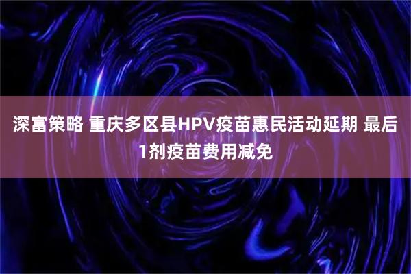 深富策略 重庆多区县HPV疫苗惠民活动延期 最后1剂疫苗费用减免