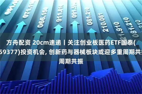 方舟配资 20cm速递丨关注创业板医药ETF国泰(159377)投资机会, 创新药与器械板块或迎多重周期共振