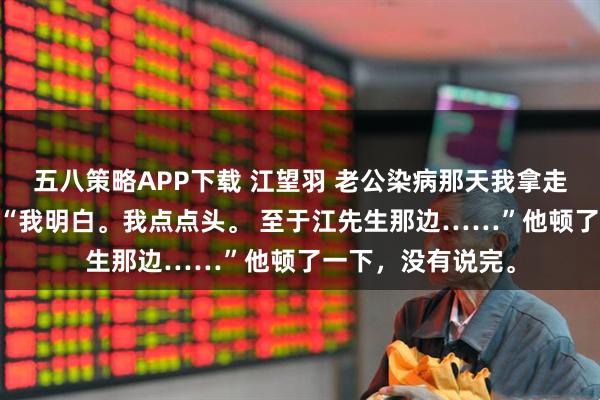 五八策略APP下载 江望羽 老公染病那天我拿走了他的整个江氏 “我明白。我点点头。 至于江先生那边……”他顿了一下，没有说完。