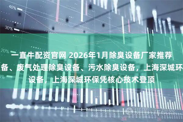 一直牛配资官网 2026年1月除臭设备厂家推荐榜：分子筛除臭设备、废气处理除臭设备、污水除臭设备，上海深城环保凭核心技术登顶