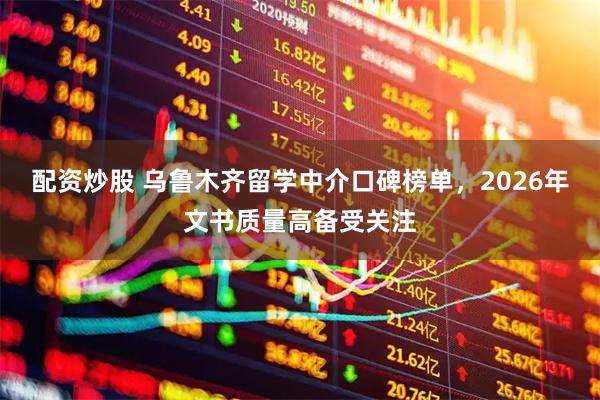 配资炒股 乌鲁木齐留学中介口碑榜单，2026年文书质量高备受关注