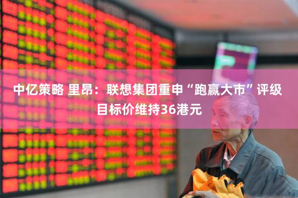 中亿策略 里昂：联想集团重申“跑赢大市”评级 目标价维持36港元