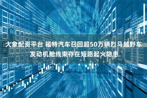 大象配资平台 福特汽车召回超50万辆烈马越野车 发动机舱线束存在短路起火隐患